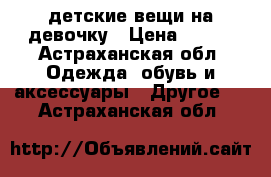 детские вещи на девочку › Цена ­ 550 - Астраханская обл. Одежда, обувь и аксессуары » Другое   . Астраханская обл.